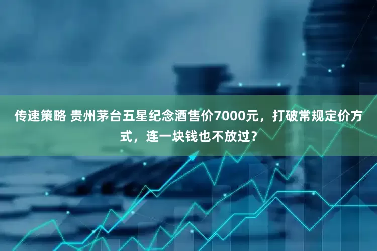 传速策略 贵州茅台五星纪念酒售价7000元，打破常规定价方式，连一块钱也不放过？