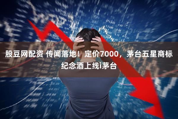 股豆网配资 传闻落地！定价7000，茅台五星商标纪念酒上线i茅台