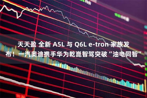 天天盈 全新 A5L 与 Q6L e-tron 家族发布！一汽奥迪携手华为乾崑智驾突破“油电同智”