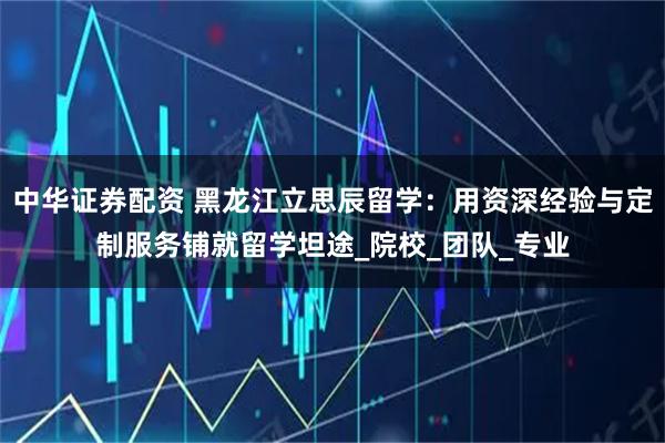 中华证券配资 黑龙江立思辰留学：用资深经验与定制服务铺就留学坦途_院校_团队_专业