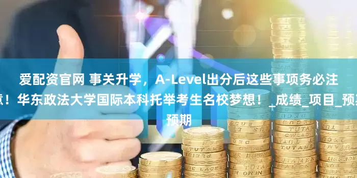 爱配资官网 事关升学，A-Level出分后这些事项务必注意！华东政法大学国际本科托举考生名校梦想！_成绩_项目_预期