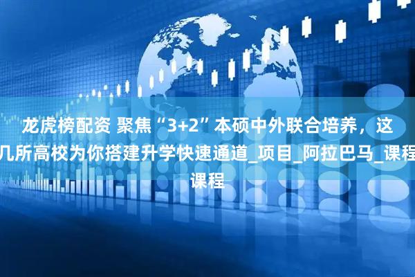 龙虎榜配资 聚焦“3+2”本硕中外联合培养，这几所高校为你搭建升学快速通道_项目_阿拉巴马_课程