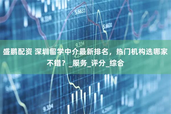 盛鹏配资 深圳留学中介最新排名，热门机构选哪家不错？_服务_评分_综合