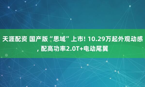 天涯配资 国产版“思域”上市! 10.29万起外观动感, 配高功率2.0T+电动尾翼