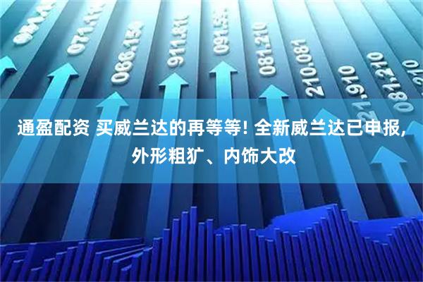 通盈配资 买威兰达的再等等! 全新威兰达已申报, 外形粗犷、内饰大改
