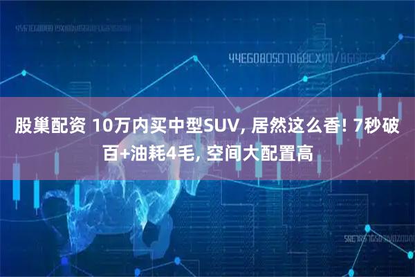 股巢配资 10万内买中型SUV, 居然这么香! 7秒破百+油耗4毛, 空间大配置高