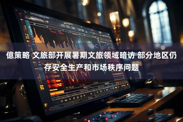 億策略 文旅部开展暑期文旅领域暗访 部分地区仍存安全生产和市场秩序问题