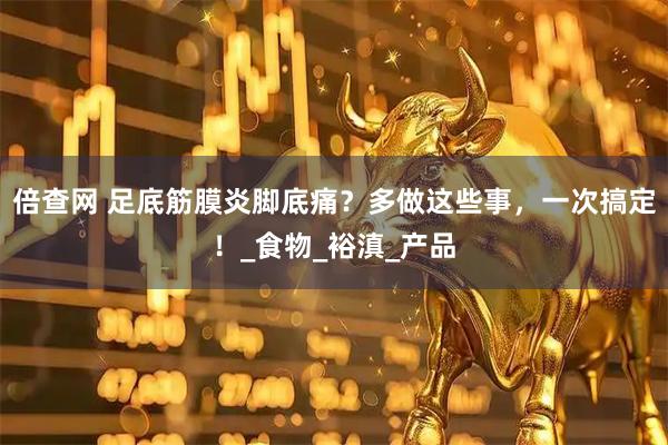 倍查网 足底筋膜炎脚底痛？多做这些事，一次搞定！_食物_裕滇_产品