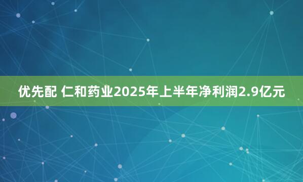 优先配 仁和药业2025年上半年净利润2.9亿元