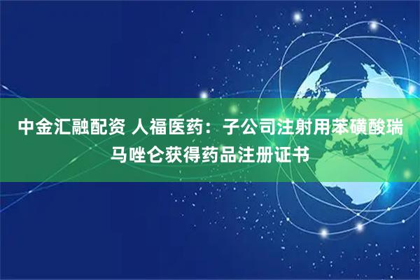 中金汇融配资 人福医药：子公司注射用苯磺酸瑞马唑仑获得药品注册证书