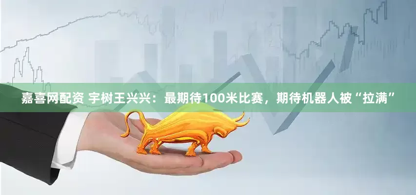 嘉喜网配资 宇树王兴兴：最期待100米比赛，期待机器人被“拉满”