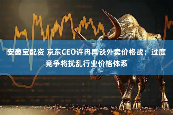 安鑫宝配资 京东CEO许冉再谈外卖价格战：过度竞争将扰乱行业价格体系