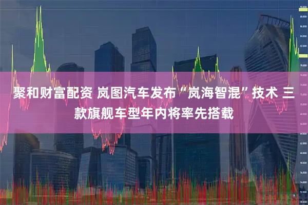 聚和财富配资 岚图汽车发布“岚海智混”技术 三款旗舰车型年内将率先搭载