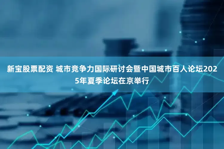 新宝股票配资 城市竞争力国际研讨会暨中国城市百人论坛2025年夏季论坛在京举行