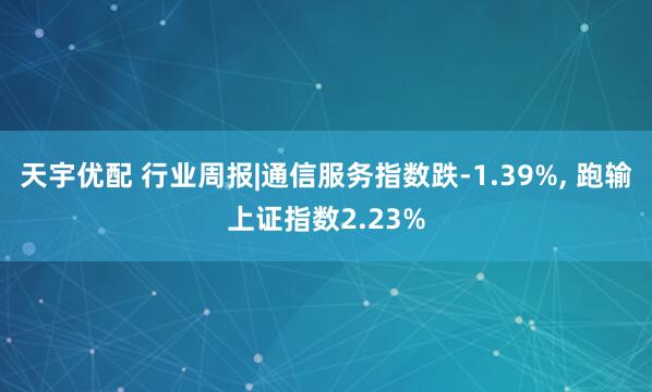 天宇优配 行业周报|通信服务指数跌-1.39%, 跑输上证指数2.23%