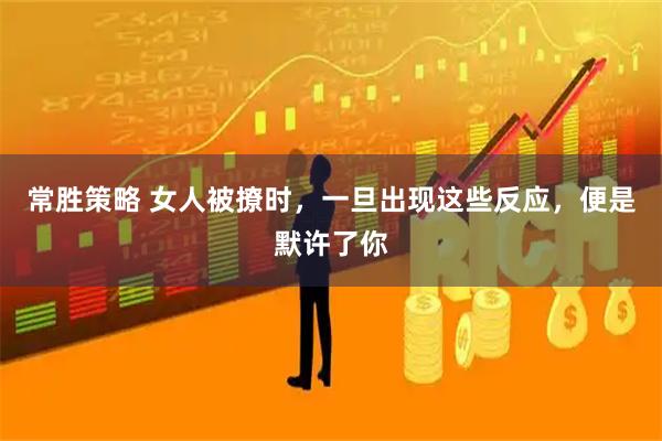 常胜策略 女人被撩时，一旦出现这些反应，便是默许了你
