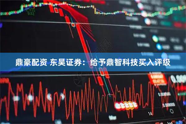 鼎豪配资 东吴证券：给予鼎智科技买入评级