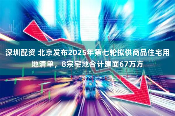 深圳配资 北京发布2025年第七轮拟供商品住宅用地清单，8宗宅地合计建面67万方