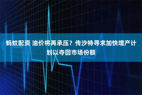 蚂蚊配资 油价将再承压？传沙特寻求加快增产计划以夺回市场份额