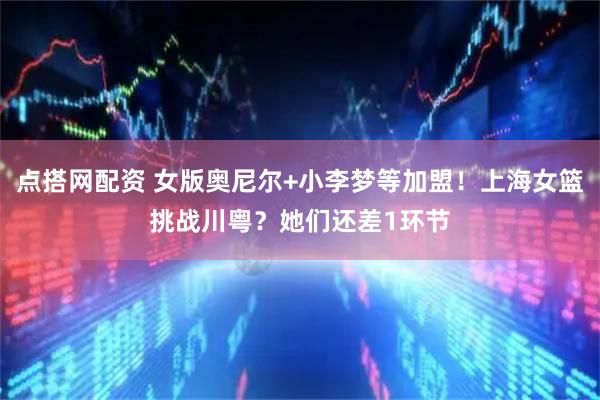 点搭网配资 女版奥尼尔+小李梦等加盟！上海女篮挑战川粤？她们还差1环节