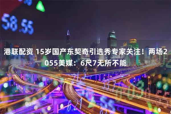 港联配资 15岁国产东契奇引选秀专家关注！两场2055美媒：6尺7无所不能