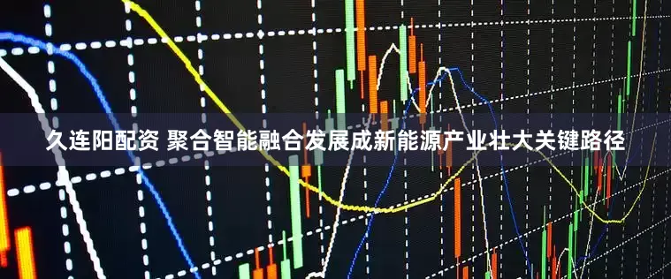 久连阳配资 聚合智能融合发展成新能源产业壮大关键路径