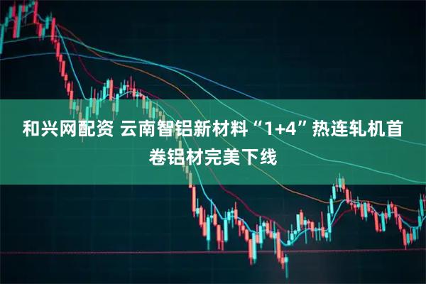 和兴网配资 云南智铝新材料“1+4”热连轧机首卷铝材完美下线