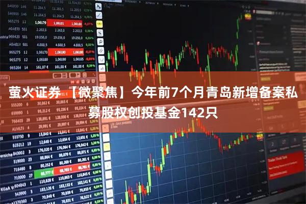 萤火证券 【微聚焦】今年前7个月青岛新增备案私募股权创投基金142只